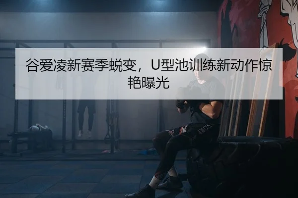 谷爱凌新赛季蜕变，U型池训练新动作惊艳曝光